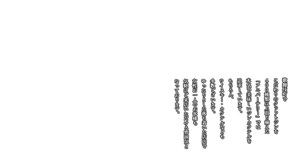 歌舞伎町でこだわりのクラフトジンを400種類以上取り揃えた「アニバーサリー」では本気で美味しいジンカクテルを追求しています。もちろん、ウイスキー・カクテルなども多数ございます。ゆったりとした落ち着いた店内で、女性お一人のお客様も気軽にご来店いただける雰囲気となっております。